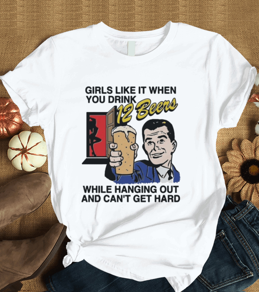 Girls Like It When You Drink 12 Beers While Hanging Out And Can't Get Hard T-Shirt