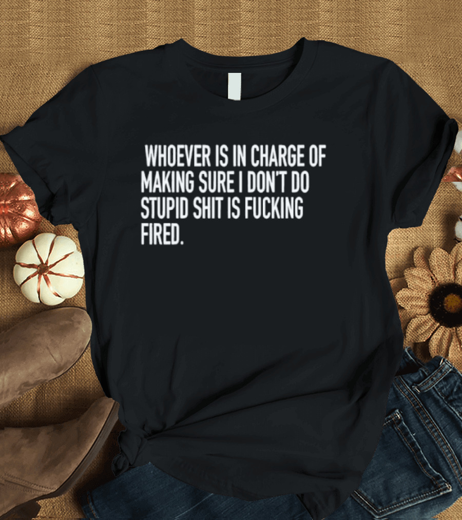 Whoever Is In Charge Of Making Sure I Don't Do Stupid Shit Is Fucking Fired T-Shirt