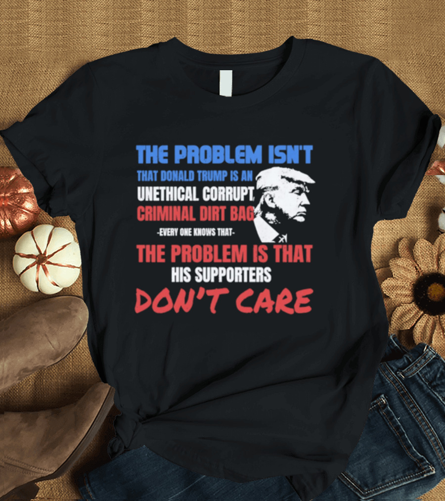 The Problem Isn't Trump Unethical Corrupt Criminal Dirtbag Supporters Don't Care T-Shirt