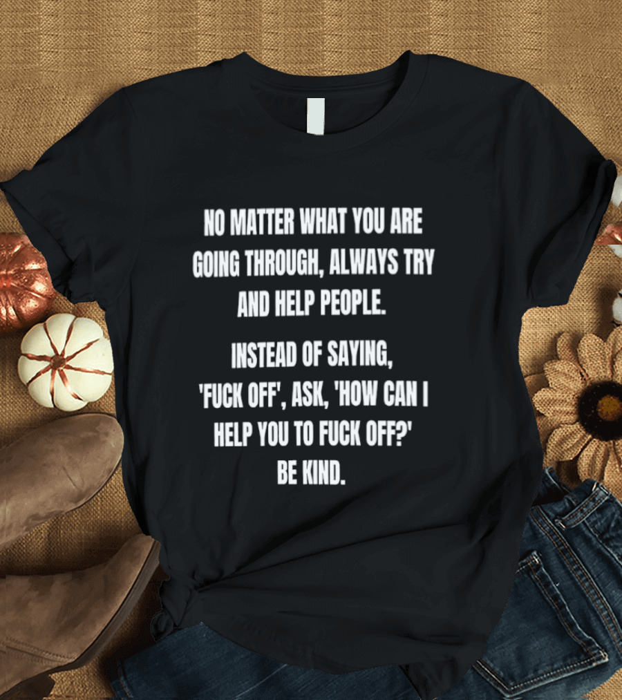 No Matter What You Are Going Through Always Try And Help People Instead Of Saying Ask How Can I Help You Be Kind T-Shirt