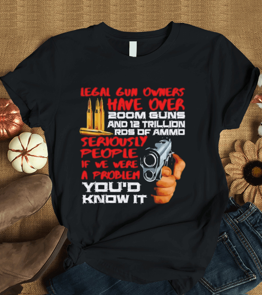 Legal Gun Owners Have Over 200M Guns 12 Trillion Rds Of Ammo Seriously People If We Were A Problem You'd Know It T-Shirt