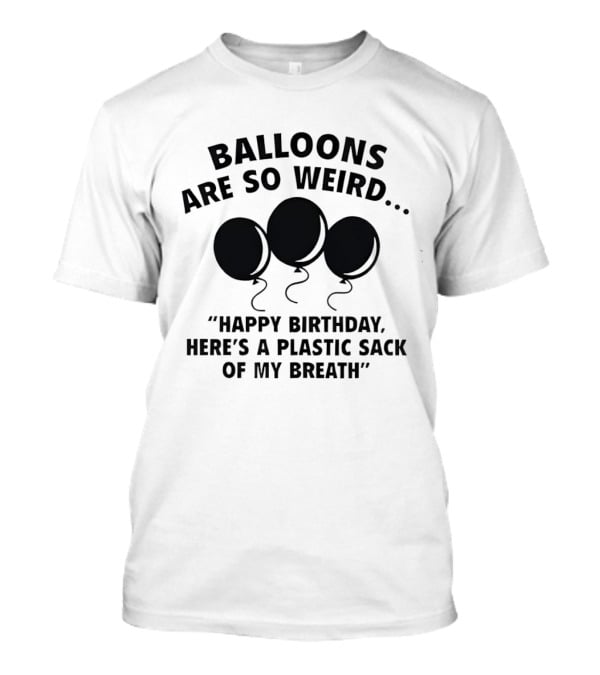 Balloons Are So Weird Happy Birthday Here’s A Plastic Sack Of My Breath T-Shirt