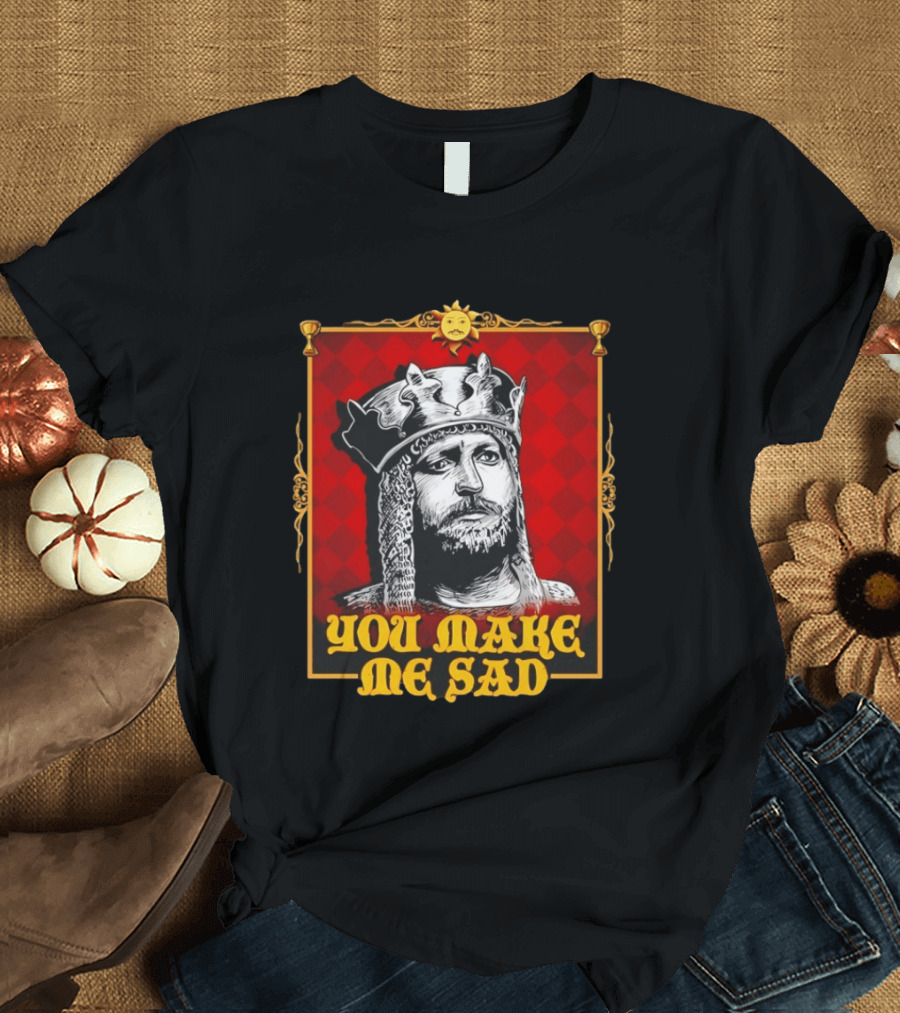 King Arthur You Make Me Sad Monty Python And The Holy Grail T-Shirt
