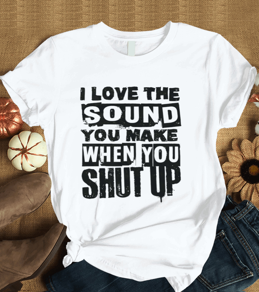 I Love The Sound You Make When You Shut Up T-Shirt
