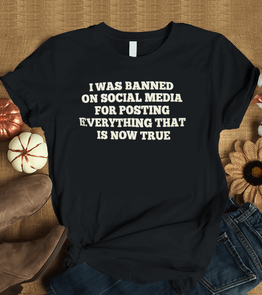 I Was Banned On Social Media For Posting Everything That Is Now True T-Shirt