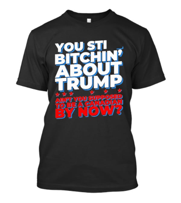 You Still Bitchin' About Trump Ain't You Supposed To Be A Canadian By Now T-Shirt