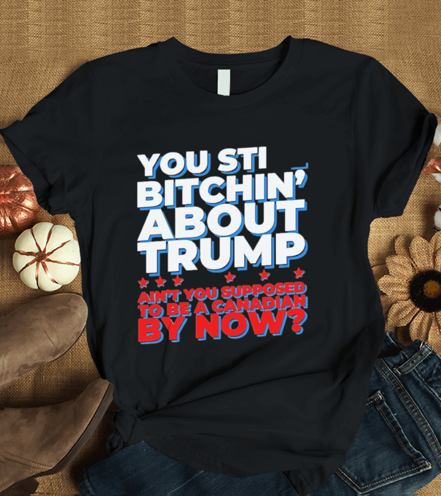 You Still Bitchin' About Trump Ain't You Supposed To Be A Canadian By Now T-Shirt