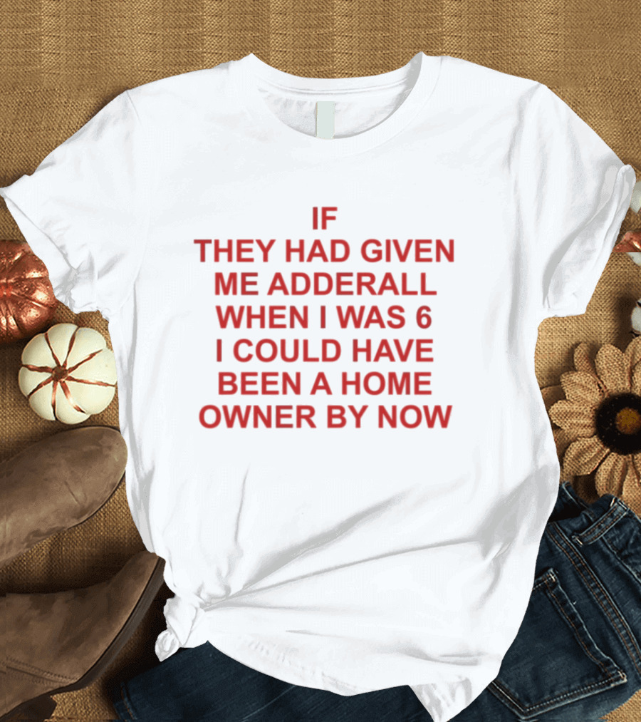 If They Had Given Me Adderall When I Was 6 I Could Have Been A Home Owner By Now T-Shirt