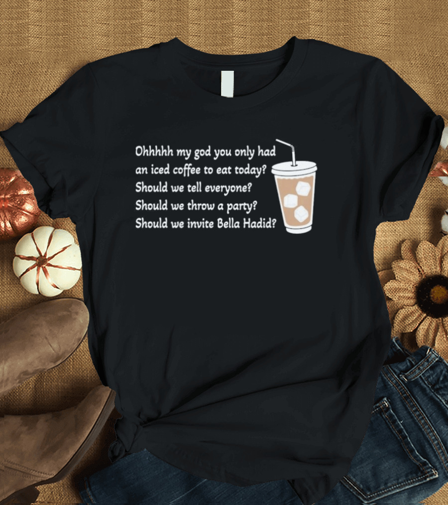Ohhhhh My God You Only Had An Iced Coffee To Eat Today Should We Tell Everyone Should We Throw A Party Should We Invite Bella Hadid T-Shirt