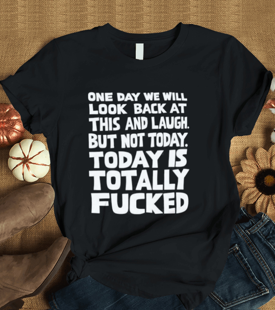 One Day We Will Look Back At This And Laugh But Not Today Is Totally Fucked T-Shirt