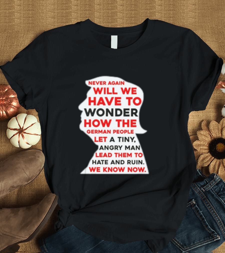 Will We Have To Wonder How The German People Let A Tiny Angry Man Lead Them To Hate And Ruin We Know Now T-Shirt