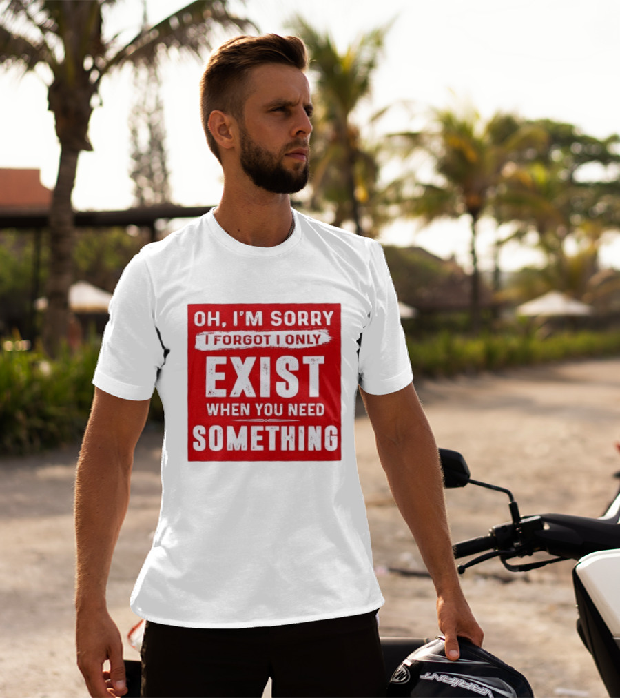 Oh I'm Sorry I Forgot I Only Exist When You Need Something T-Shirt