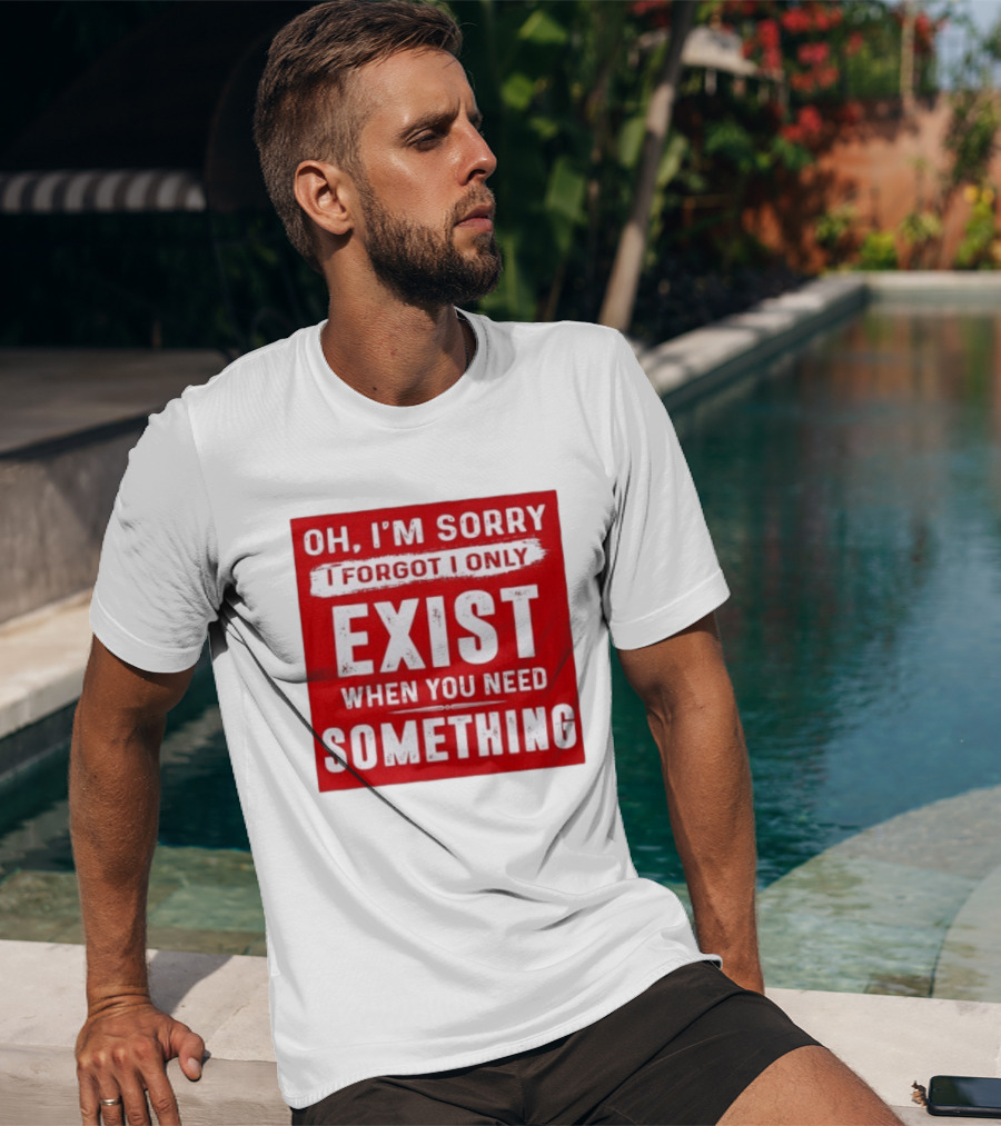 Oh I'm Sorry I Forgot I Only Exist When You Need Something T-Shirt