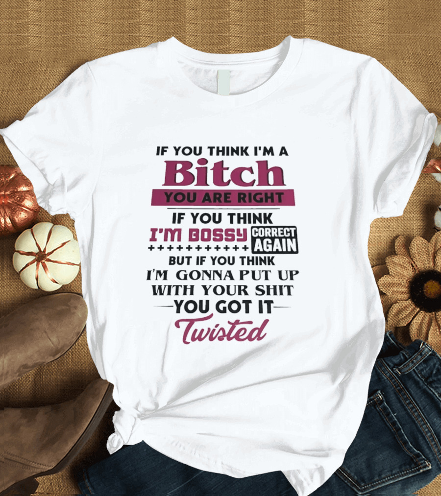 If You Think I'm A Bitch You Are Right Bossy Correct Again Not Gonna Put Up With Your Shit You Got It Twisted T-Shirt