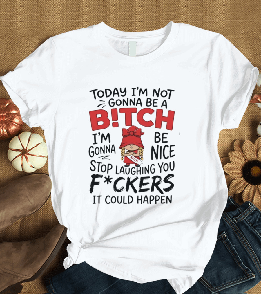 Today I'm Not Gonna Be A Bitch Be Nice Stop Laughing You F*ckers It Could Happen T-Shirt