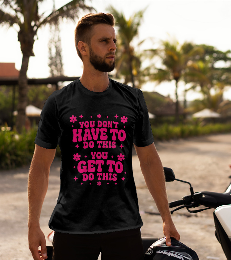 You Don't Have To Do This You Get To Do This Motivational Phrase With Flowers And Stars T-Shirt