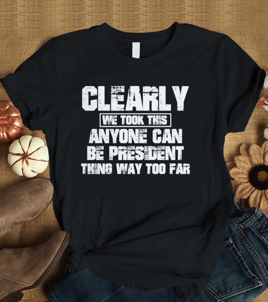 Clearly We Took This Anyone Can Be President Thing Way Too Far T-Shirt