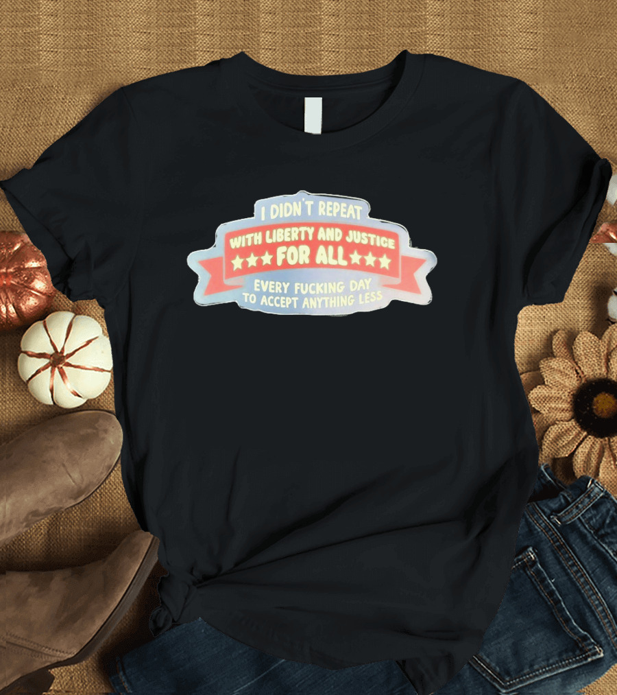 I Didn't Repeat With Liberty And Justice For All Every Day To Accept Anything Less T-Shirt