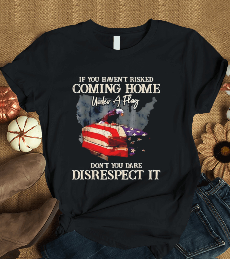 If You Haven't Risked Coming Home Under A Flag Don't You Dare Disrespect It American Flag Bald Eagle T-Shirt