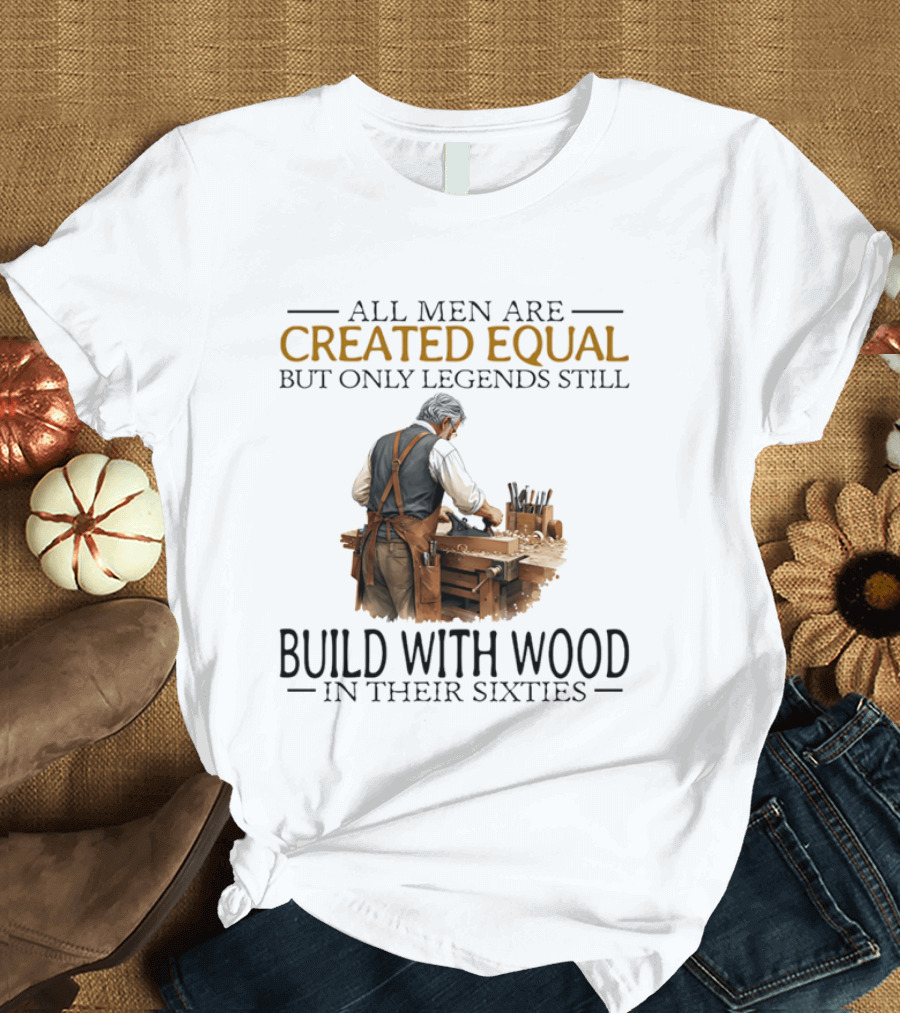 All Men Are Created Equal But Only Legends Still Build With Wood In Their Sixties Woodworking T-Shirt