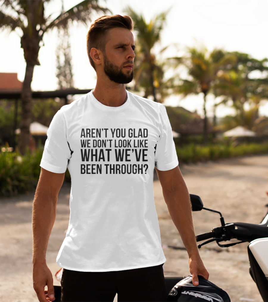 Aren’t You Glad We Don’t Look Like What We’ve Been Through T-Shirt