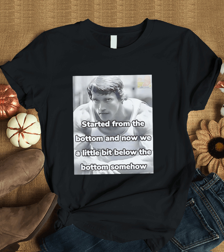 Started From The Bottom And Now We A Little Bit Below The Bottom Somehow Arnold Schwarzenegger T-Shirt