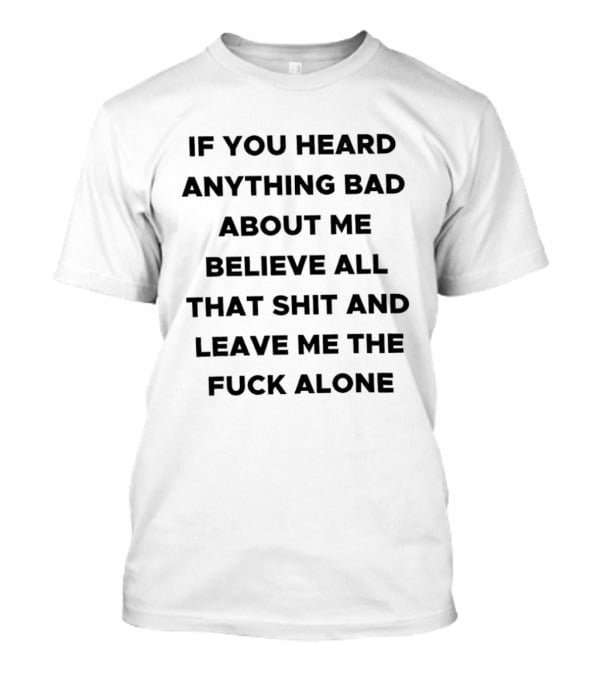 If You Heard Anything Bad About Me Believe All That Shit And Leave Me The Fuck Alone T-Shirt