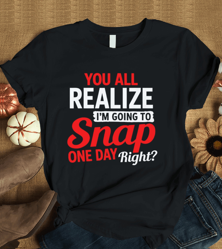 You All Realize I'm Going To Snap One Day Right Bold Motivational T-Shirt