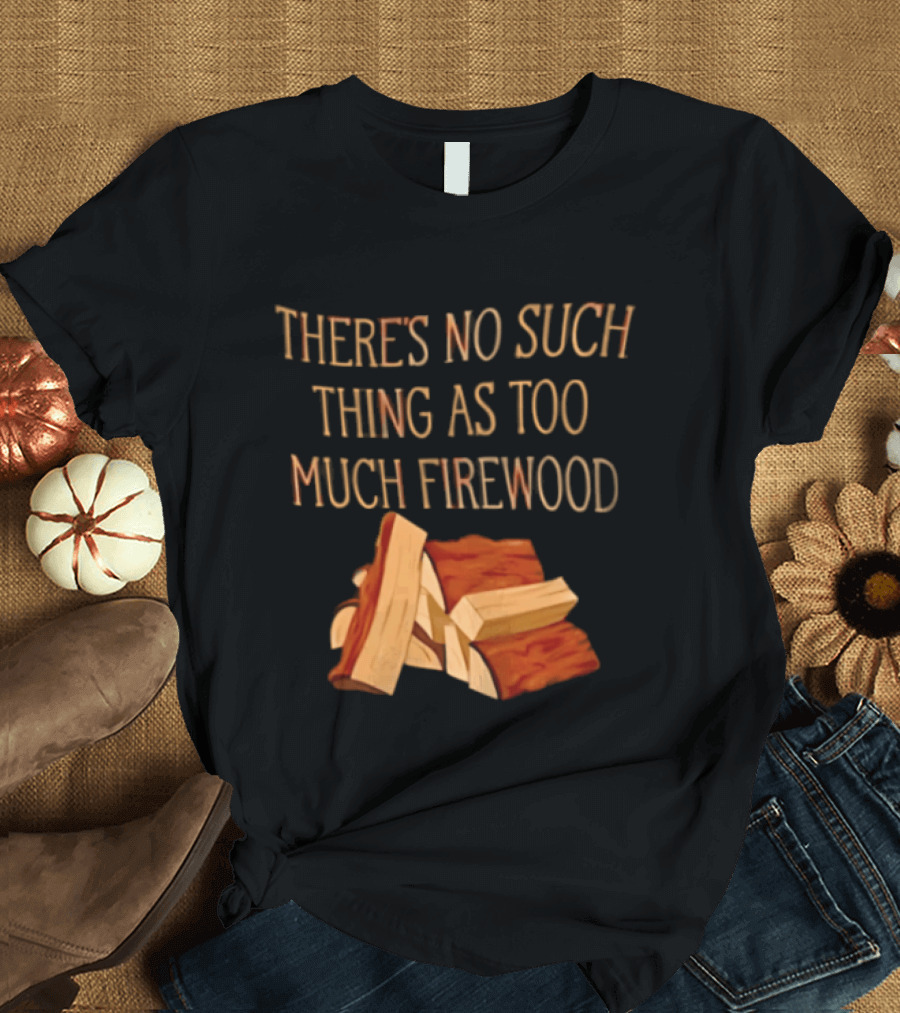 There's No Such Thing As Too Much Firewood Stack T-Shirt