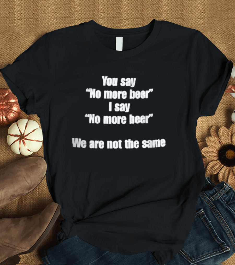 You Say No More Beer I Say No More Beer We Are Not The Same White T-Shirt