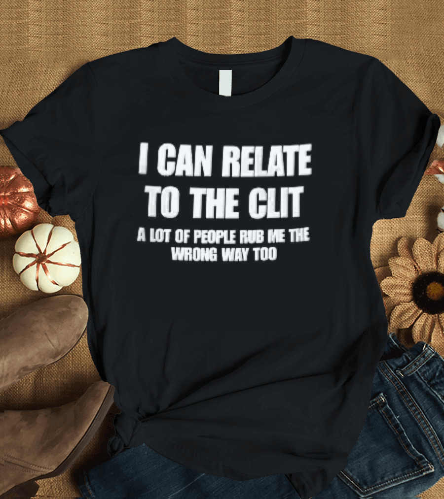 I Can Relate To The Clit A Lot Of People Rub Me The Wrong Way Too T-Shirt