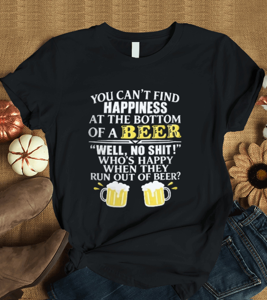 You Cant Find Happiness At The Bottom Of A Beer Well No Shit Whos Happy When They Run Out Two Foamy S T-Shirt