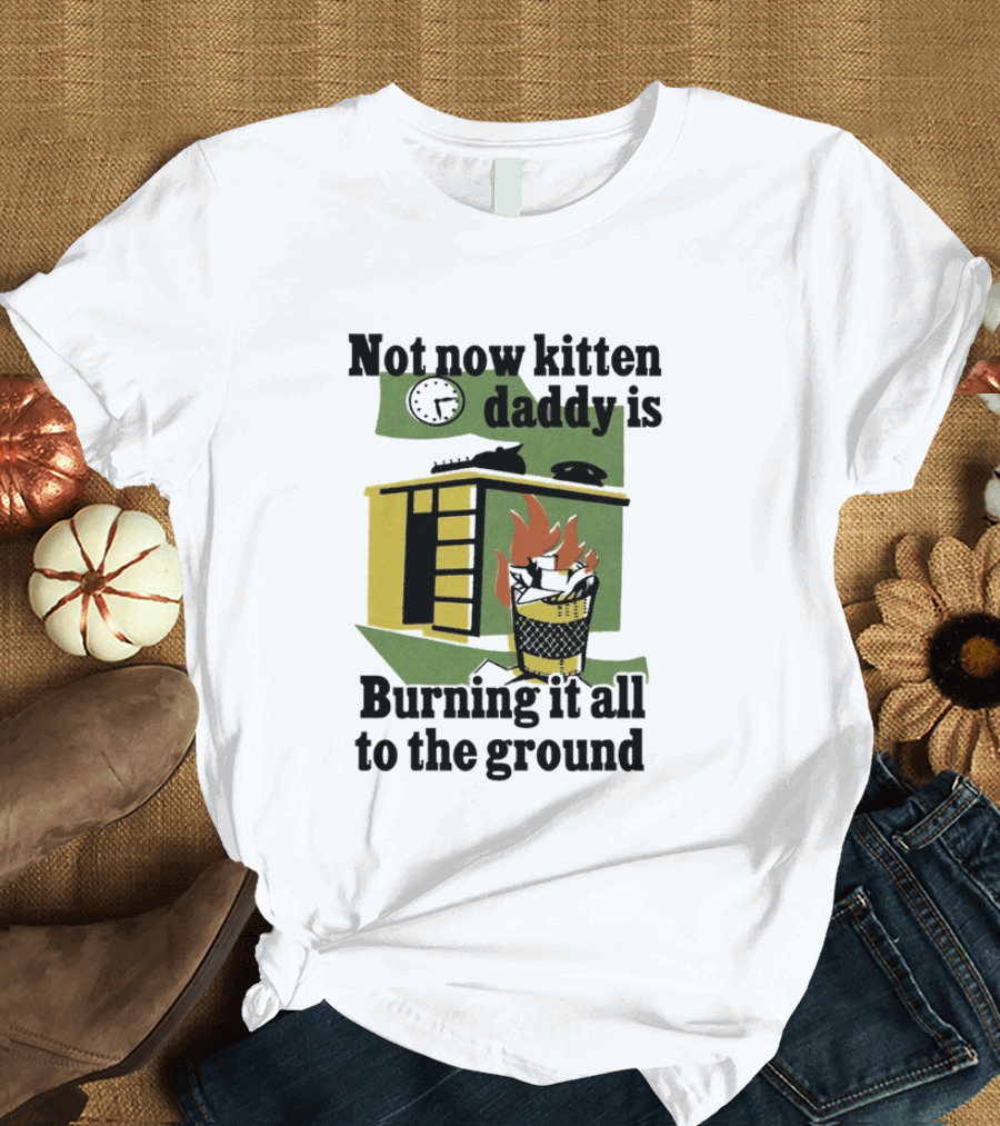 Not Now Kitten Daddy Is Burning It All To The Ground House Fire T-Shirt