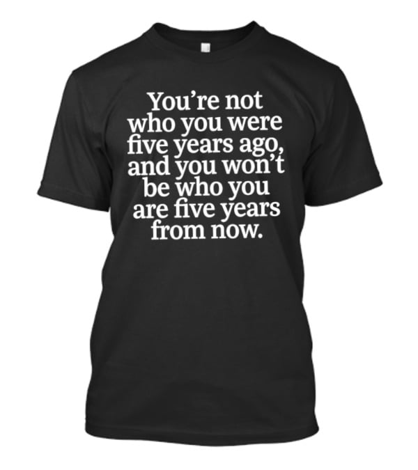 You're Not Who You Were Five Years Ago And You Won't Be Who You Are Five Years From Now T-Shirt