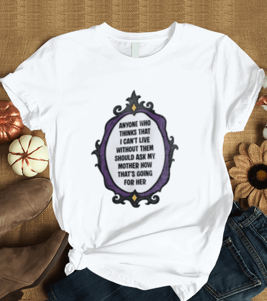 Anyone WHO Thinks That I Cant Live Without Them Should ASK MY Mother HOW Thats GOING For Her T-Shirt