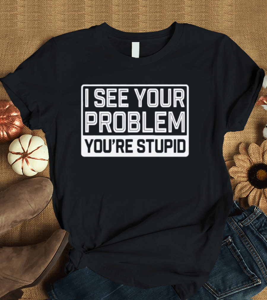 I See Your Problem You're Stupid T-Shirt