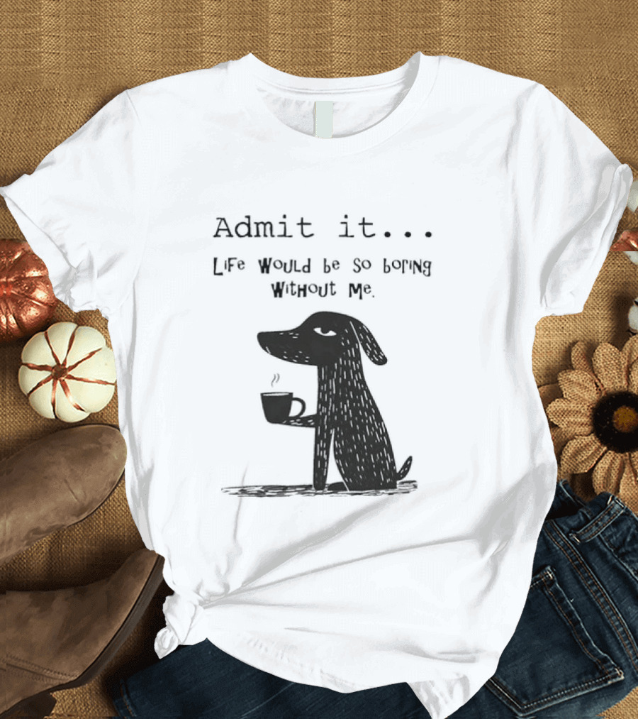 Admit It Life Would Be So Boring Without Me Dog With Coffee T-Shirt