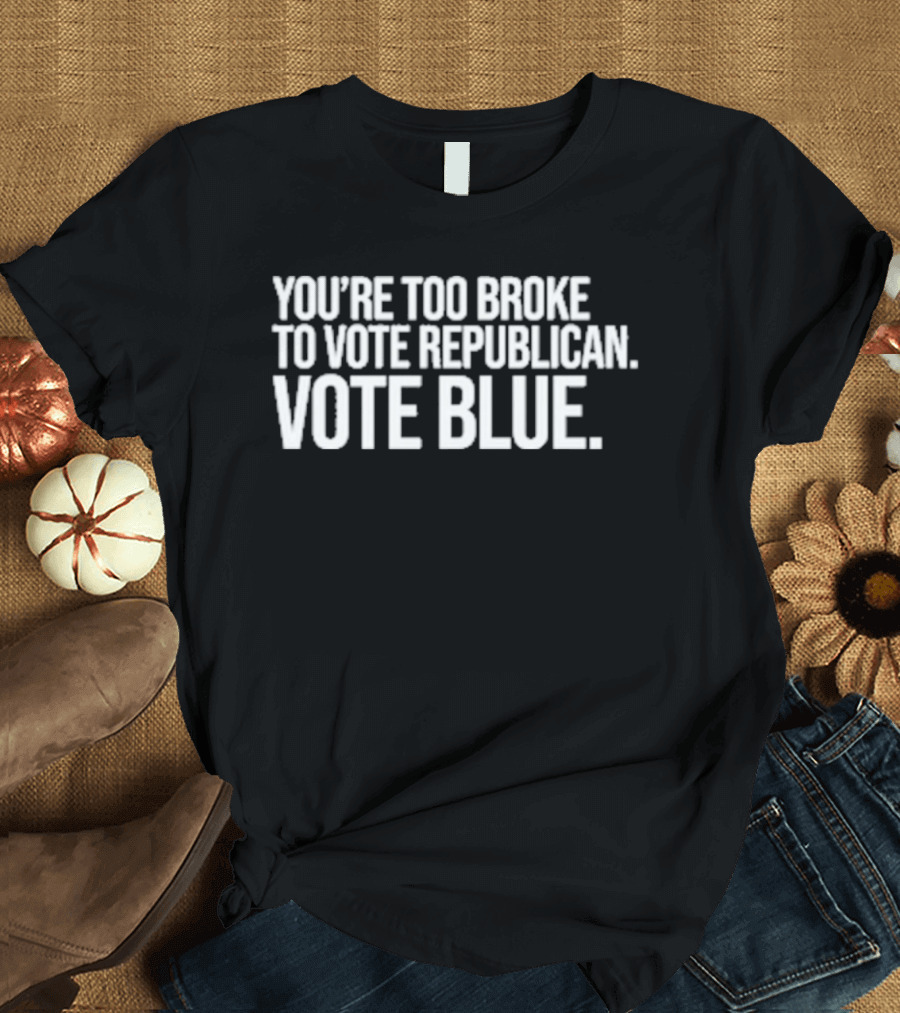 You're Too Broke To Vote Republican Vote Blue T-Shirt