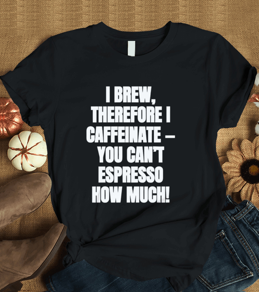 I Brew Therefore I Caffeinate You Can't Espresso How Much T-Shirt