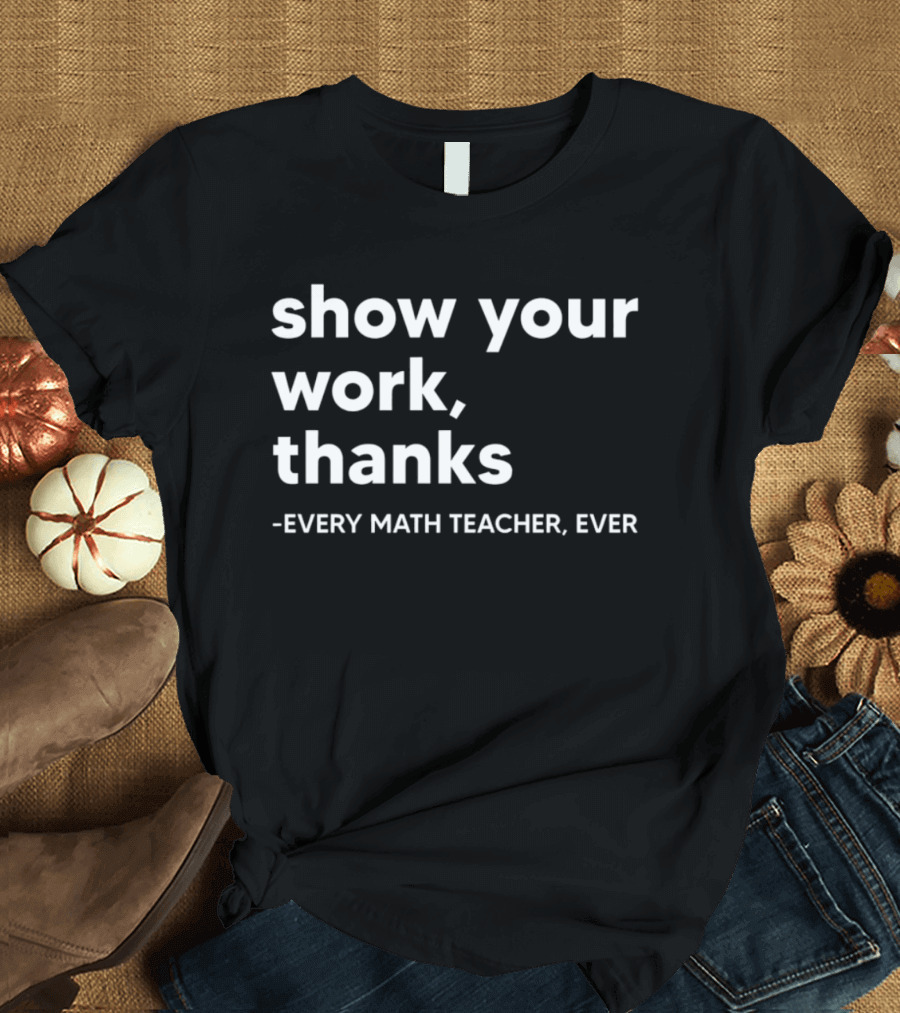 Show Your Work Thanks Every Math Teacher Ever T-Shirt