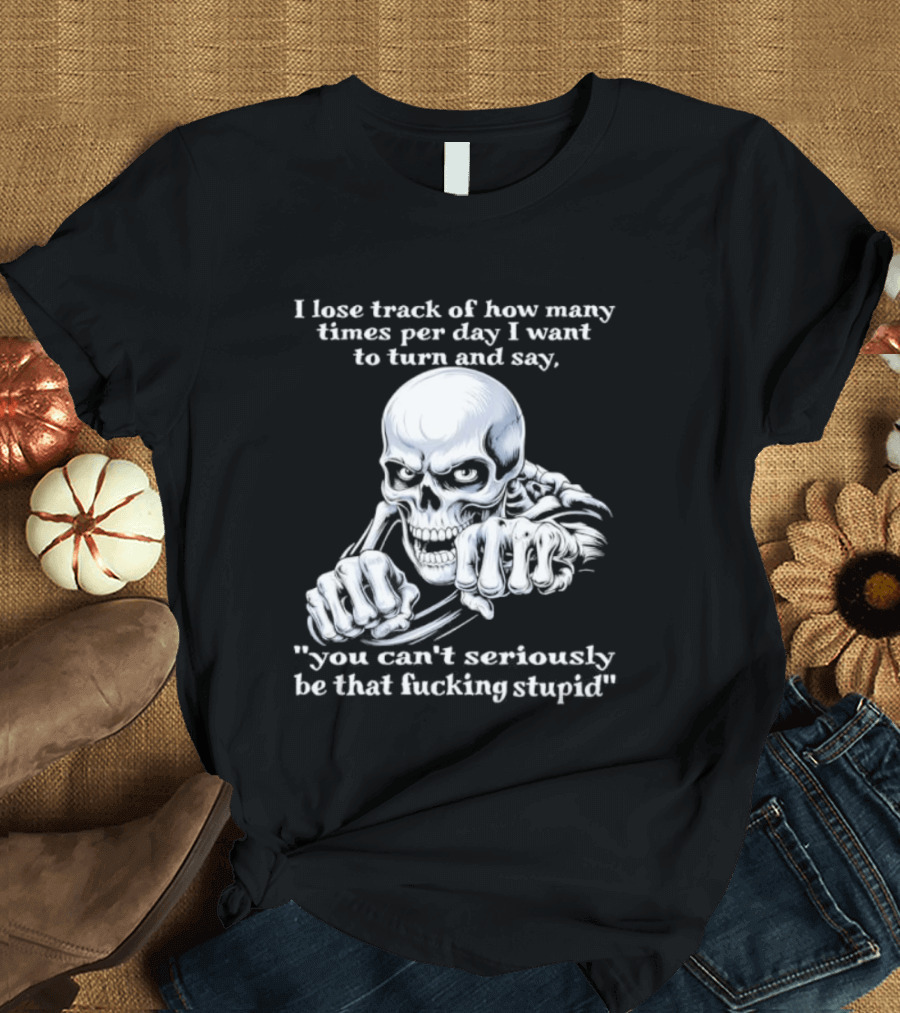 Skeleton I Lose Track Of How Many Times Per Day I Want To Say You Can't Possibly Be That Stupid T-Shirt