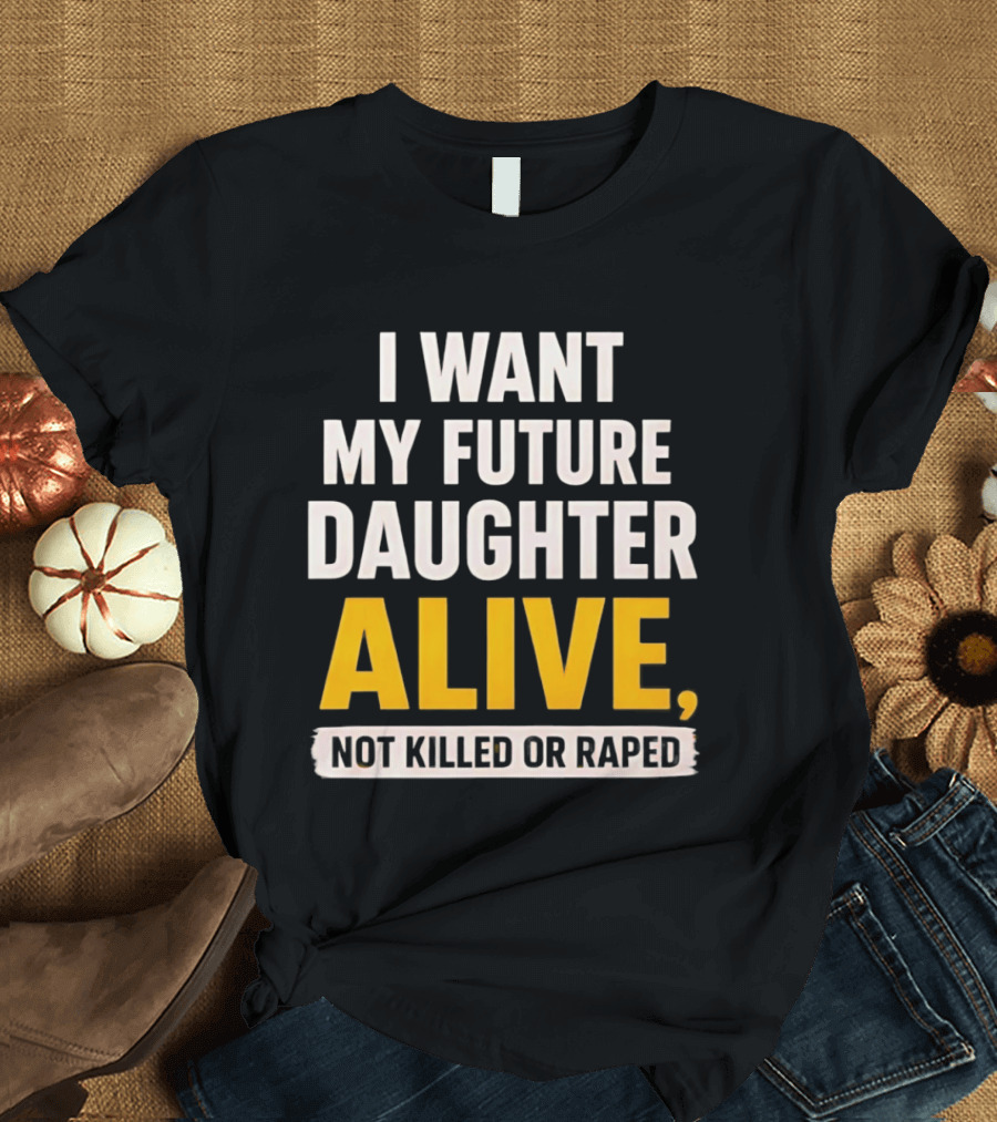 I Want My Future Daughter Alive Not Killed Or Raped T-Shirt