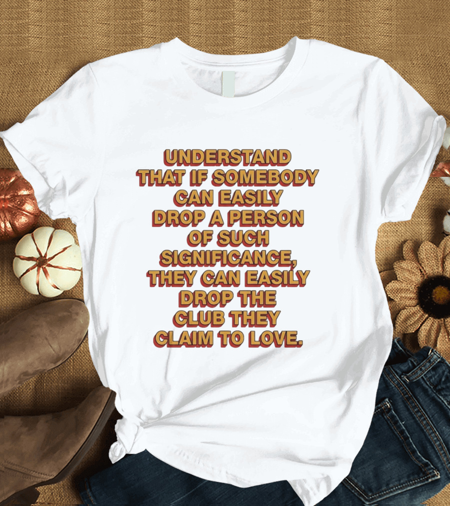 Understand That If Somebody Can Easily Drop A Person Of Such Significance They Can Easily Drop The Club They Claim To Love T-Shirt