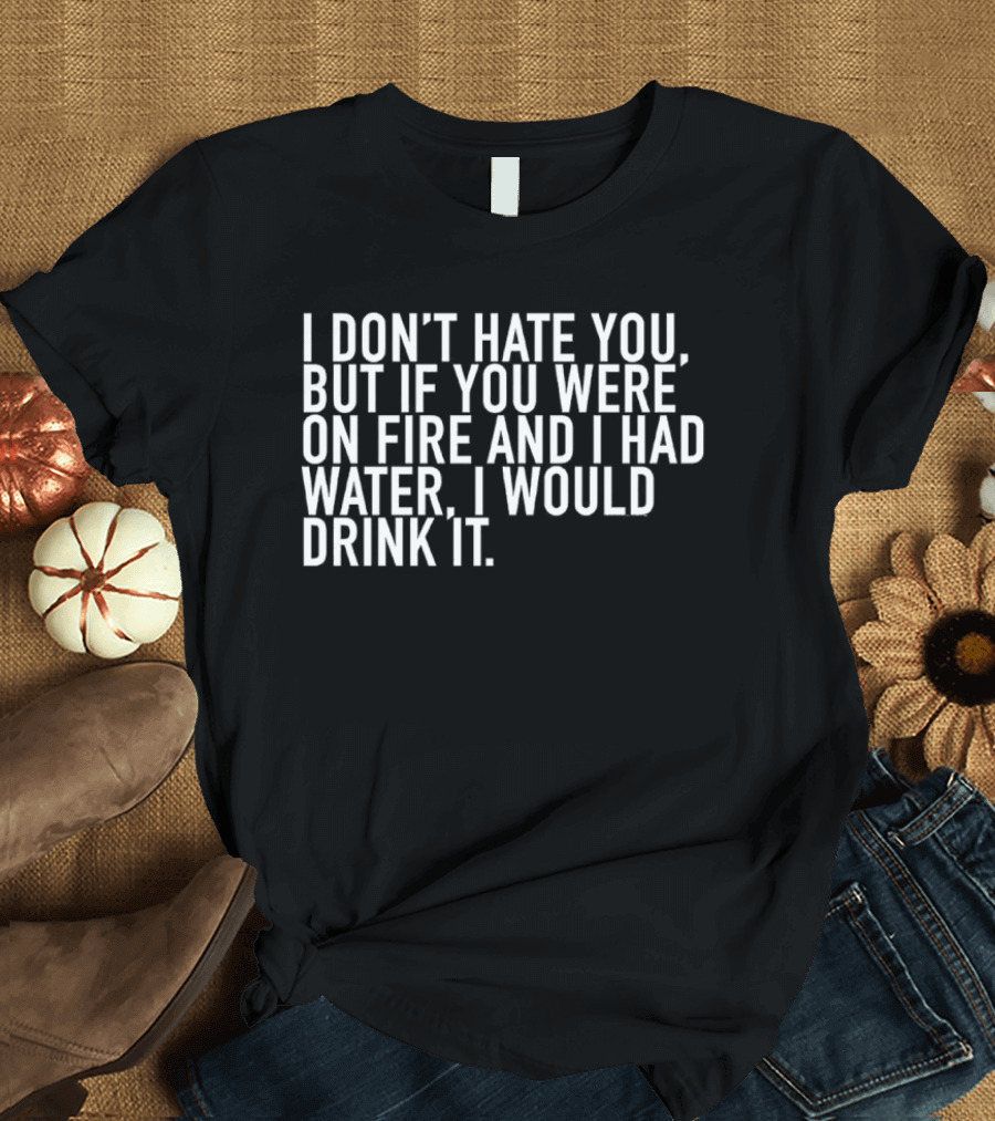 I Don't Hate You But If You Were On Fire And I Had Water I Would Drink It T-Shirt