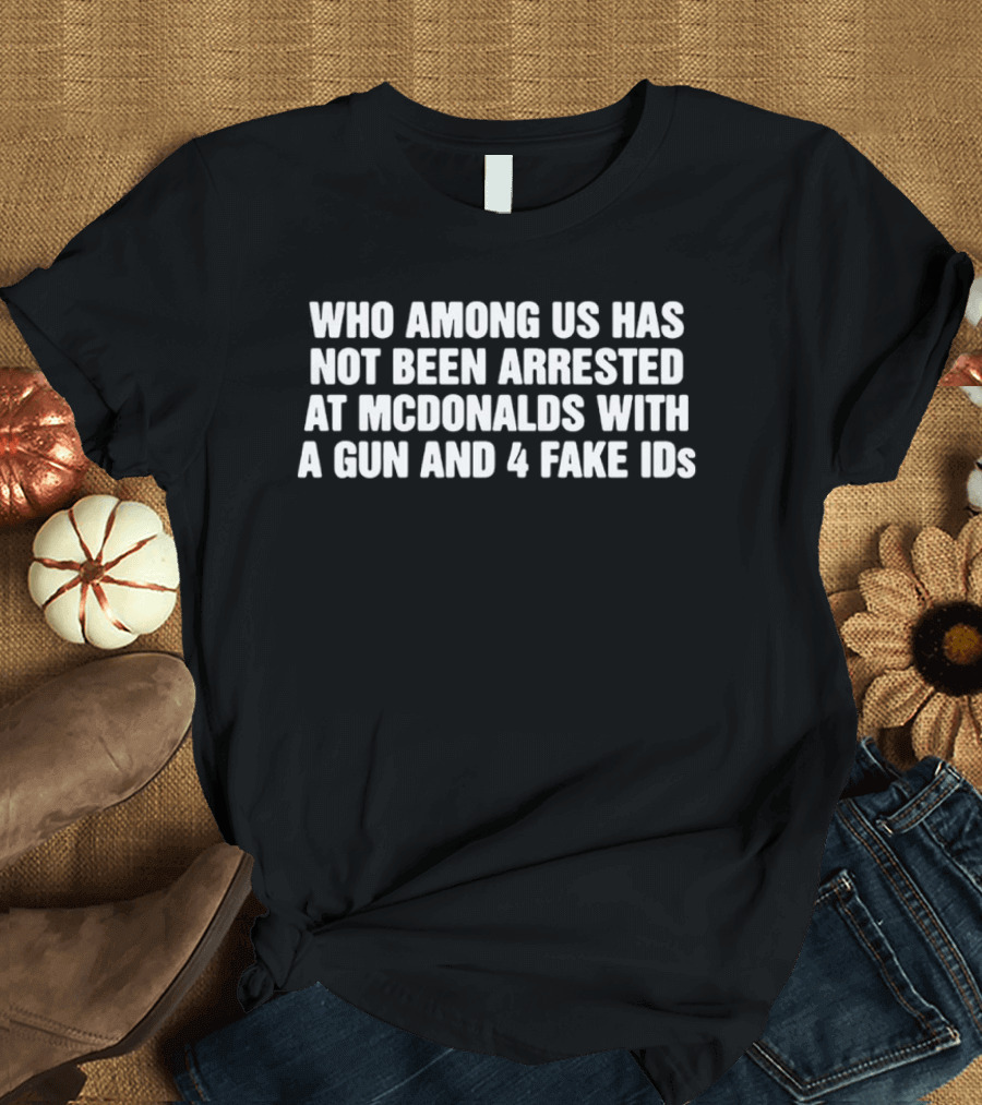 Who Among Us Has Not Been Arrested At McDonalds With A Gun And 4 Fake IDs T-Shirt