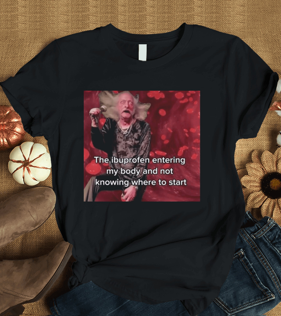 The Ibuprofen Entering My Body And Not Knowing Where To Start T-Shirt