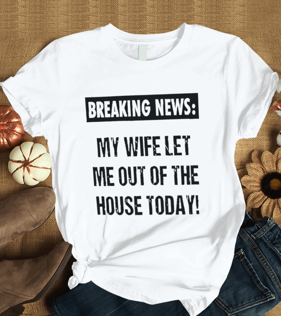 Breaking News My Wife Let Me Out Of The House Today T-Shirt
