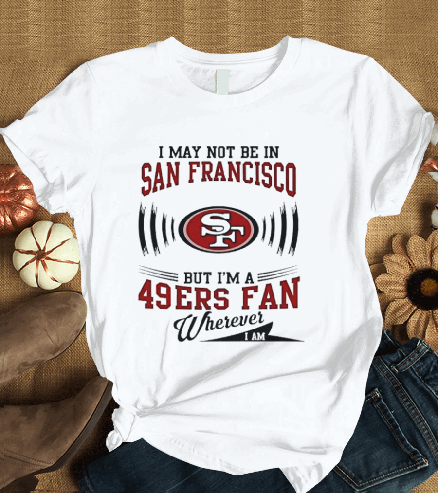 I May Not Be In San Francisco But I'm A 49ers Fan Wherever I Am T-Shirt