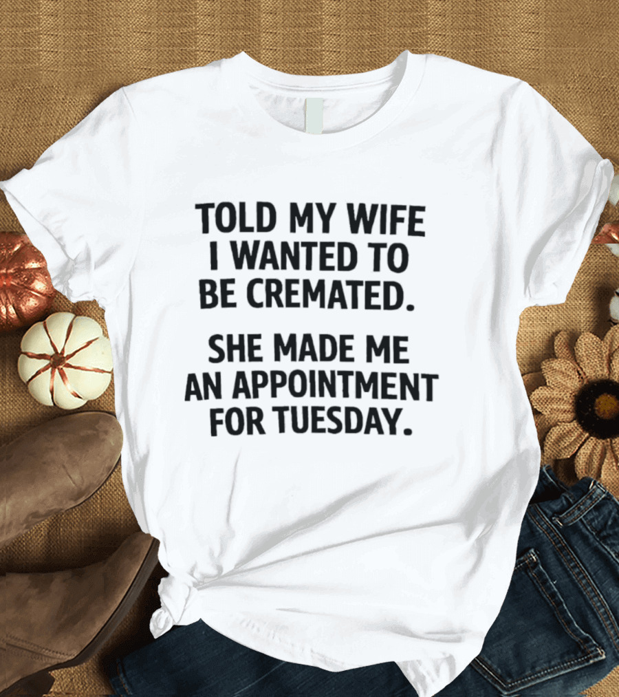 Told My Wife I Wanted To Be Cremated She Made Me An Appointment For Tuesday T-Shirt