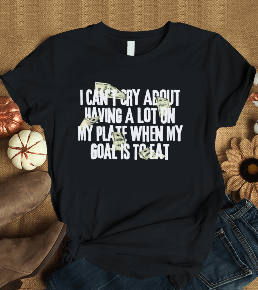 I Can't Cry About Having A Lot On My Plate When My Goal Is To Eat Money Humor T-Shirt